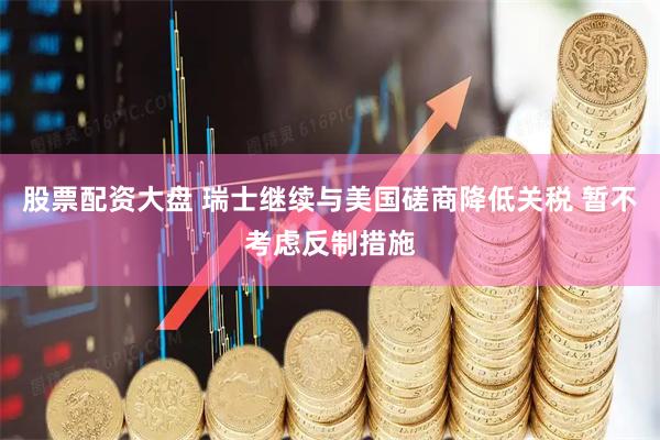 股票配资大盘 瑞士继续与美国磋商降低关税 暂不考虑反制措施