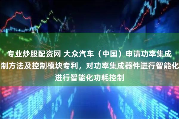 专业炒股配资网 大众汽车（中国）申请功率集成器件的控制方法及控制模块专利，对功率集成器件进行智能化功耗控制