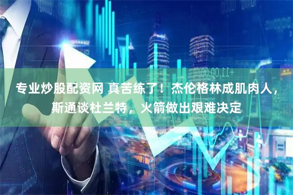 专业炒股配资网 真苦练了！杰伦格林成肌肉人，斯通谈杜兰特，火箭做出艰难决定