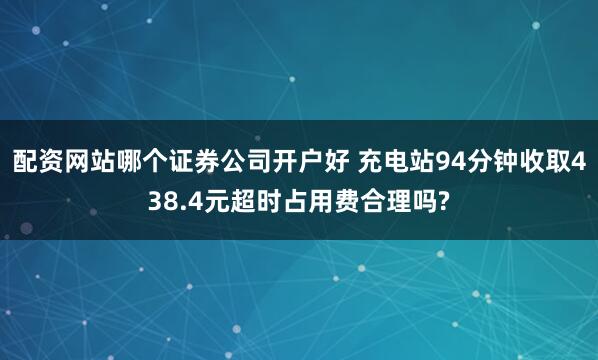 配资网站哪个证券公司开户好 充电站94分钟收取438.4元超时占用费合理吗?