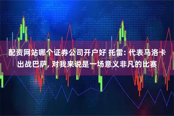 配资网站哪个证券公司开户好 托雷: 代表马洛卡出战巴萨, 对我来说是一场意义非凡的比赛