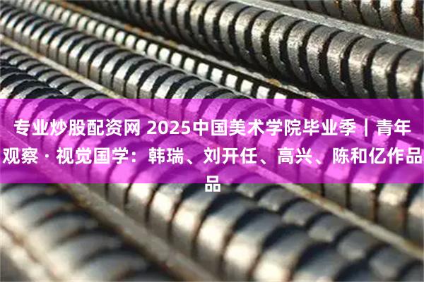 专业炒股配资网 2025中国美术学院毕业季｜青年观察 · 视觉国学：韩瑞、刘开任、高兴、陈和亿作品