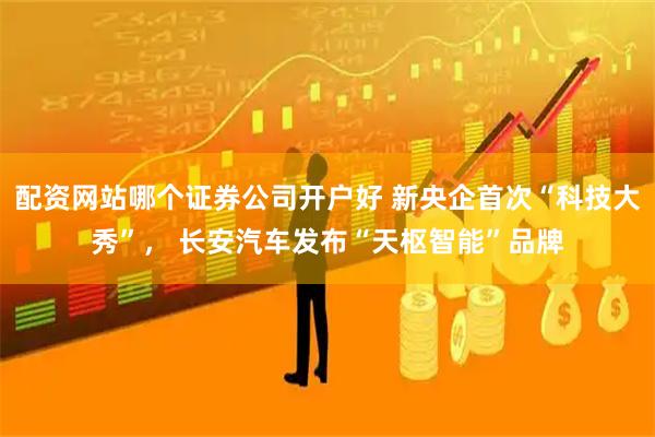 配资网站哪个证券公司开户好 新央企首次“科技大秀”， 长安汽车发布“天枢智能”品牌