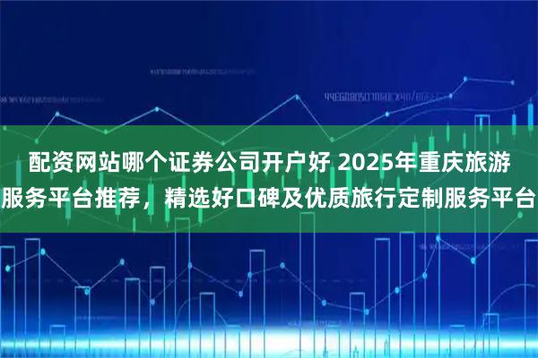 配资网站哪个证券公司开户好 2025年重庆旅游服务平台推荐，精选好口碑及优质旅行定制服务平台