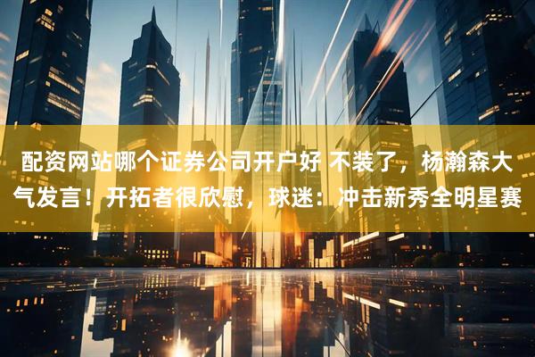 配资网站哪个证券公司开户好 不装了，杨瀚森大气发言！开拓者很欣慰，球迷：冲击新秀全明星赛