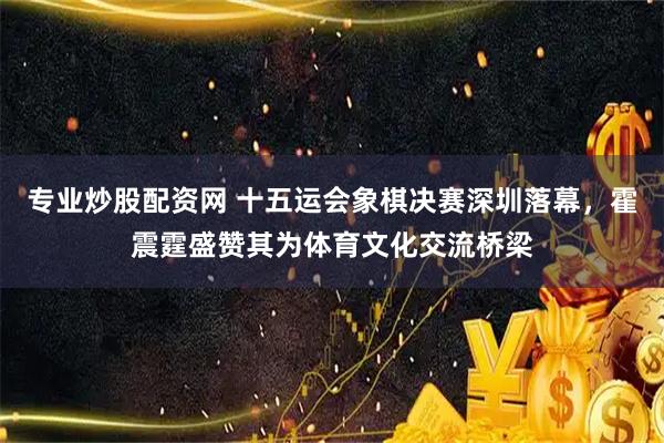 专业炒股配资网 十五运会象棋决赛深圳落幕，霍震霆盛赞其为体育文化交流桥梁