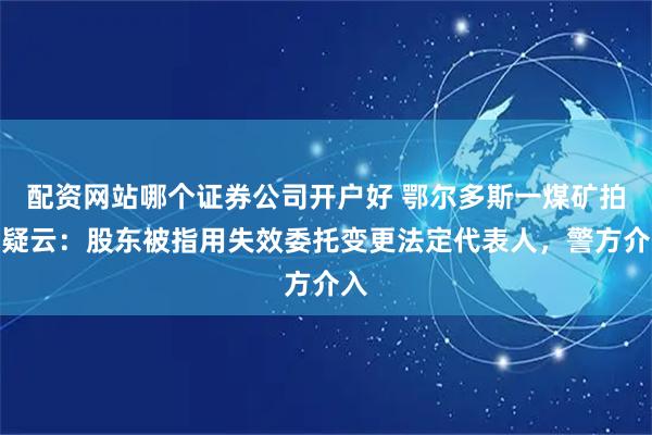 配资网站哪个证券公司开户好 鄂尔多斯一煤矿拍卖疑云：股东被指用失效委托变更法定代表人，警方介入