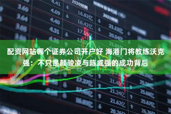 配资网站哪个证券公司开户好 海港门将教练沃克强：不只是颜骏凌与陈威强的成功背后