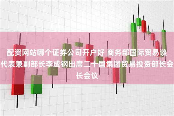 配资网站哪个证券公司开户好 商务部国际贸易谈判代表兼副部长李成钢出席二十国集团贸易投资部长会议