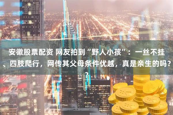 安徽股票配资 网友拍到“野人小孩”：一丝不挂、四肢爬行，网传其父母条件优越，真是亲生的吗？