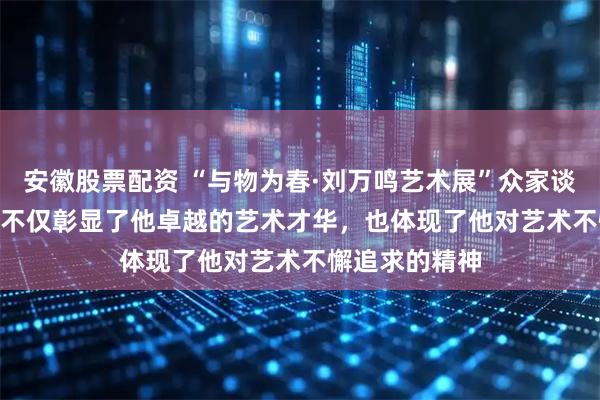 安徽股票配资 “与物为春·刘万鸣艺术展”众家谈㊵ | 常朝晖：不仅彰显了他卓越的艺术才华，也体现了他对艺术不懈追求的精神