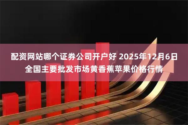 配资网站哪个证券公司开户好 2025年12月6日全国主要批发市场黄香蕉苹果价格行情