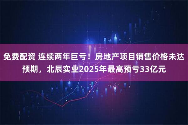 免费配资 连续两年巨亏！房地产项目销售价格未达预期，北辰实业2025年最高预亏33亿元