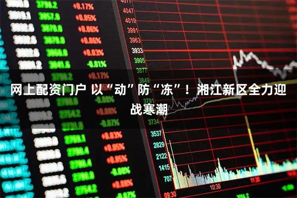网上配资门户 以“动”防“冻”！湘江新区全力迎战寒潮