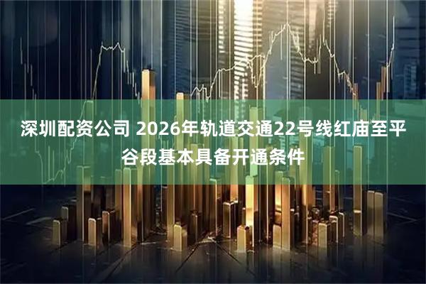 深圳配资公司 2026年轨道交通22号线红庙至平谷段基本具备开通条件