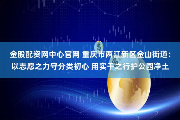 金股配资网中心官网 重庆市两江新区金山街道：以志愿之力守分类初心 用实干之行护公园净土