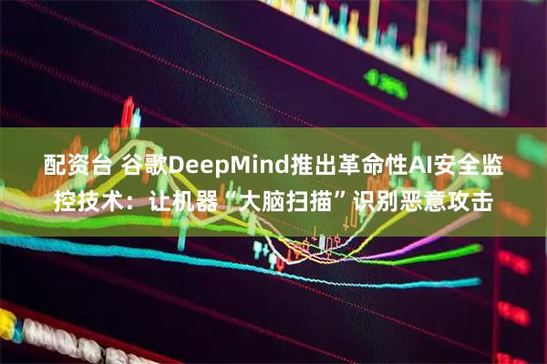 配资台 谷歌DeepMind推出革命性AI安全监控技术：让机器“大脑扫描”识别恶意攻击