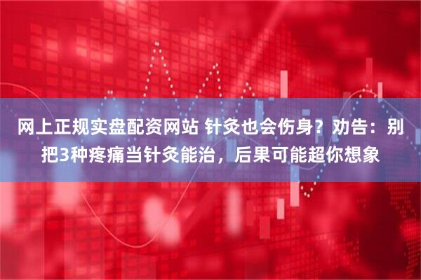 网上正规实盘配资网站 针灸也会伤身？劝告：别把3种疼痛当针灸能治，后果可能超你想象