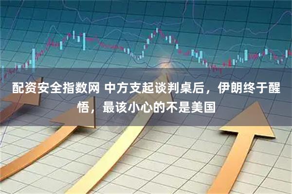 配资安全指数网 中方支起谈判桌后，伊朗终于醒悟，最该小心的不是美国