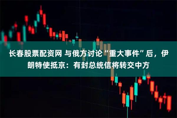 长春股票配资网 与俄方讨论“重大事件”后，伊朗特使抵京：有封总统信将转交中方