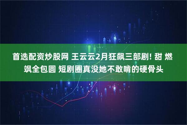首选配资炒股网 王云云2月狂飙三部剧! 甜 燃 飒全包圆 短剧圈真没她不敢啃的硬骨头