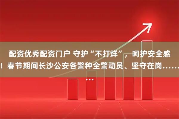 配资优秀配资门户 守护“不打烊”，呵护安全感！春节期间长沙公安各警种全警动员、坚守在岗……
