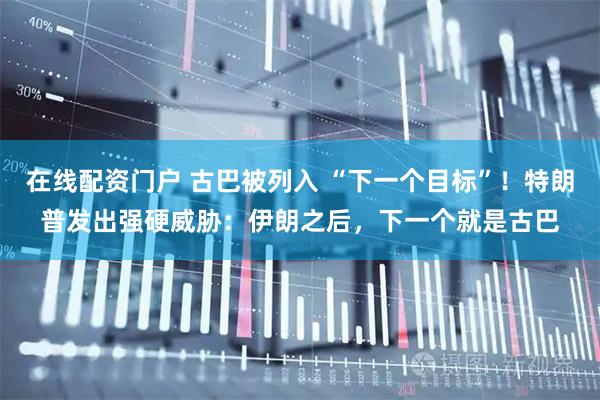 在线配资门户 古巴被列入 “下一个目标”！特朗普发出强硬威胁：伊朗之后，下一个就是古巴