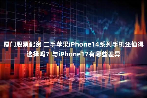 厦门股票配资 二手苹果iPhone14系列手机还值得选择吗？与iPhone17有哪些差异