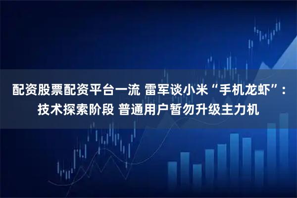 配资股票配资平台一流 雷军谈小米“手机龙虾”：技术探索阶段 普通用户暂勿升级主力机