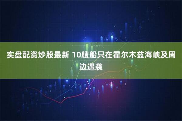 实盘配资炒股最新 10艘船只在霍尔木兹海峡及周边遇袭