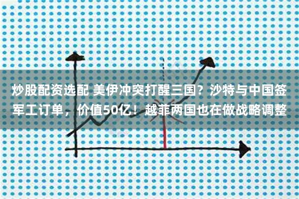 炒股配资选配 美伊冲突打醒三国？沙特与中国签军工订单，价值50亿！越菲两国也在做战略调整