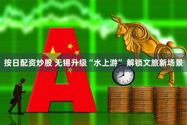 按日配资炒股 无锡升级“水上游” 解锁文旅新场景