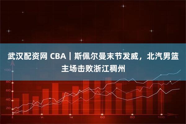 武汉配资网 CBA｜斯佩尔曼末节发威，北汽男篮主场击败浙江稠州